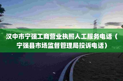 汉中市宁强工商营业执照人工服务电话（宁强县市场监督管理局投诉电话）