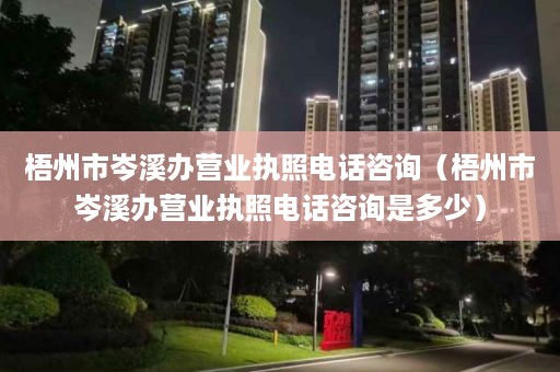 梧州市岑溪办营业执照电话咨询（梧州市岑溪办营业执照电话咨询是多少）