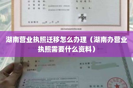 湖南营业执照迁移怎么办理（湖南办营业执照需要什么资料）