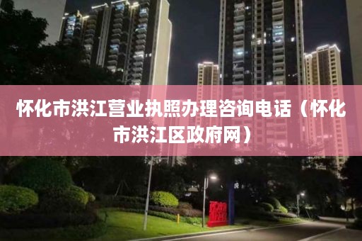 怀化市洪江营业执照办理咨询电话（怀化市洪江区政府网）