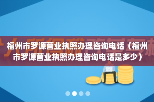 福州市罗源营业执照办理咨询电话（福州市罗源营业执照办理咨询电话是多少）