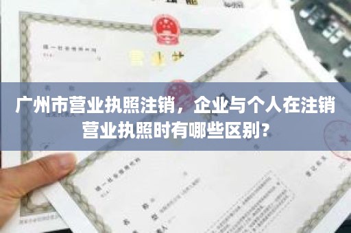 广州市营业执照注销，企业与个人在注销营业执照时有哪些区别？