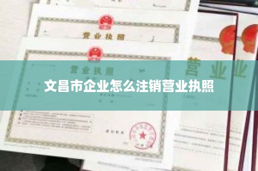 文昌市企业怎么注销营业执照