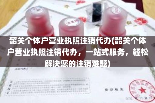 韶关个体户营业执照注销代办(韶关个体户营业执照注销代办，一站式服务，轻松解决您的注销难题)