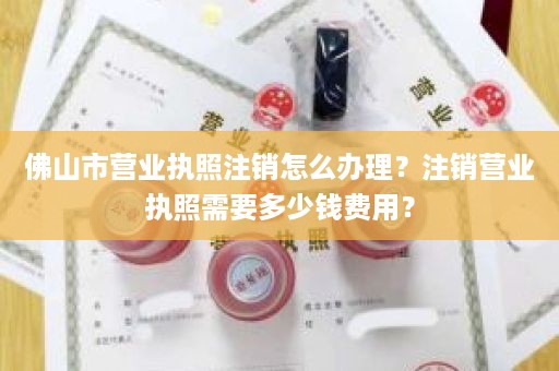 佛山市营业执照注销怎么办理？注销营业执照需要多少钱费用？