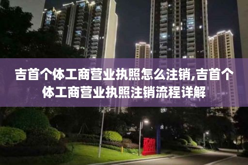 吉首个体工商营业执照怎么注销,吉首个体工商营业执照注销流程详解