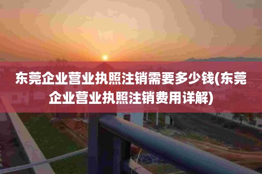 东莞企业营业执照注销需要多少钱(东莞企业营业执照注销费用详解)