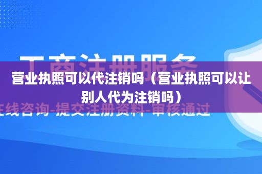 营业执照可以代注销吗（营业执照可以让别人代为注销吗）