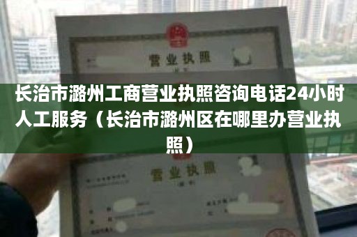 长治市潞州工商营业执照咨询电话24小时人工服务（长治市潞州区在哪里办营业执照）