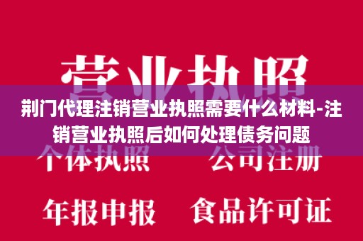 荆门代理注销营业执照需要什么材料-注销营业执照后如何处理债务问题