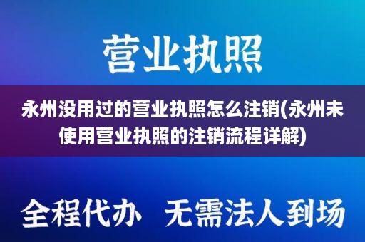 永州没用过的营业执照怎么注销(永州未使用营业执照的注销流程详解)