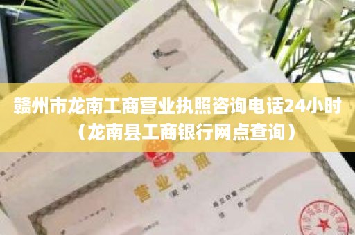 赣州市龙南工商营业执照咨询电话24小时（龙南县工商银行网点查询）