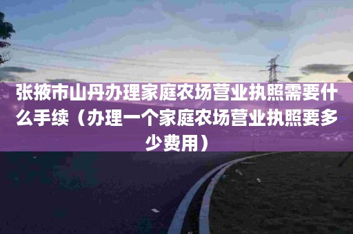 张掖市山丹办理家庭农场营业执照需要什么手续（办理一个家庭农场营业执照要多少费用）