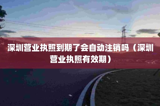 深圳营业执照到期了会自动注销吗（深圳营业执照有效期）