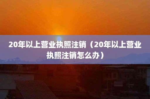 20年以上营业执照注销（20年以上营业执照注销怎么办）