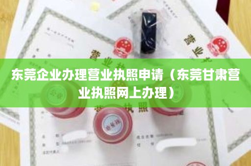 东莞企业办理营业执照申请（东莞甘肃营业执照网上办理）