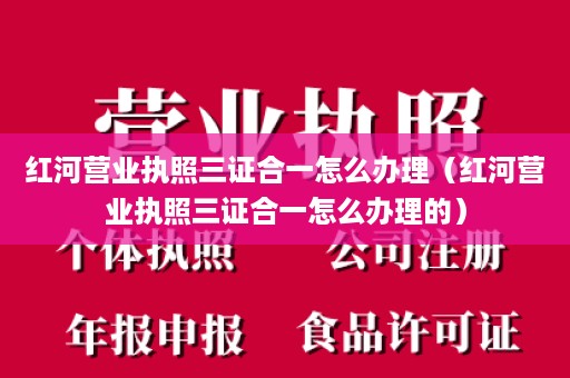 红河营业执照三证合一怎么办理（红河营业执照三证合一怎么办理的）