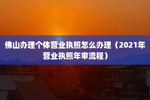 佛山办理个体营业执照怎么办理（2021年营业执照年审流程）