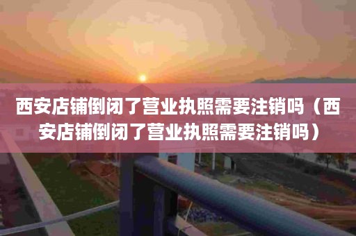 西安店铺倒闭了营业执照需要注销吗（西安店铺倒闭了营业执照需要注销吗）