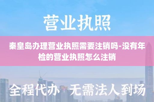 秦皇岛办理营业执照需要注销吗-没有年检的营业执照怎么注销