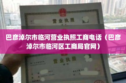 巴彦淖尔市临河营业执照工商电话（巴彦淖尔市临河区工商局官网）