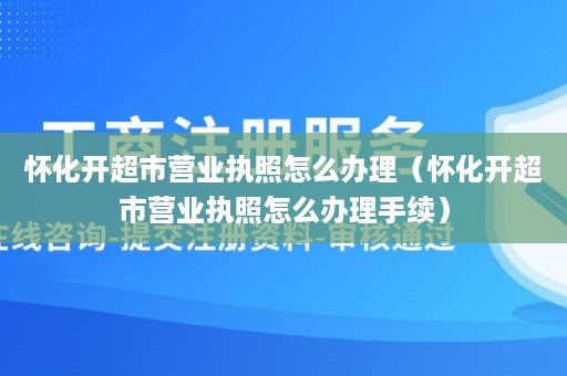 怀化开超市营业执照怎么办理（怀化开超市营业执照怎么办理手续）