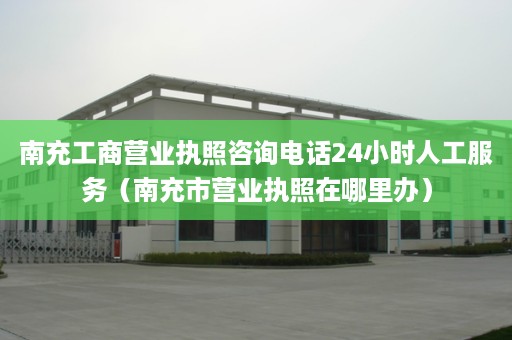 南充工商营业执照咨询电话24小时人工服务（南充市营业执照在哪里办）