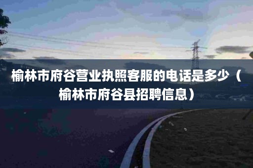 榆林市府谷营业执照客服的电话是多少（榆林市府谷县招聘信息）