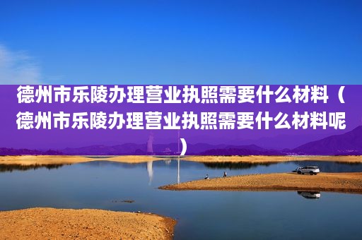 德州市乐陵办理营业执照需要什么材料（德州市乐陵办理营业执照需要什么材料呢）