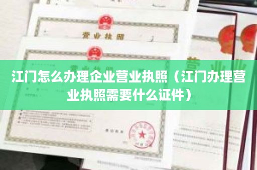 江门怎么办理企业营业执照（江门办理营业执照需要什么证件）