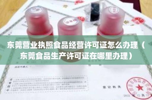 东莞营业执照食品经营许可证怎么办理（东莞食品生产许可证在哪里办理）