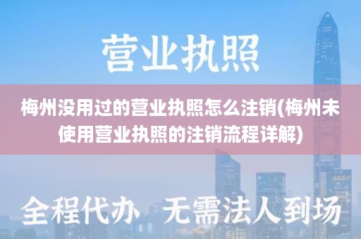 梅州没用过的营业执照怎么注销(梅州未使用营业执照的注销流程详解)