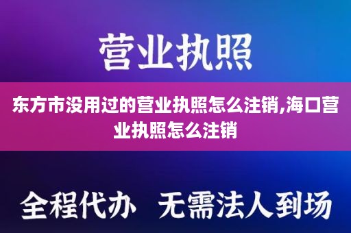 东方市没用过的营业执照怎么注销,海口营业执照怎么注销