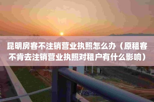 昆明房客不注销营业执照怎么办（原租客不肯去注销营业执照对租户有什么影响）