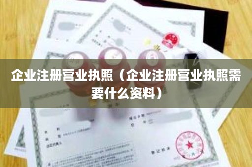 企业注册营业执照（企业注册营业执照需要什么资料）