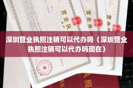 深圳营业执照注销可以代办吗（深圳营业执照注销可以代办吗现在）