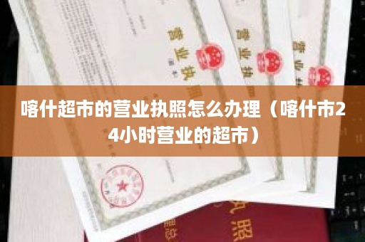 喀什超市的营业执照怎么办理（喀什市24小时营业的超市）