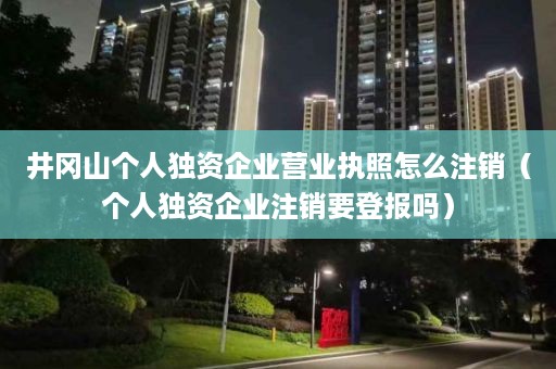 井冈山个人独资企业营业执照怎么注销（个人独资企业注销要登报吗）