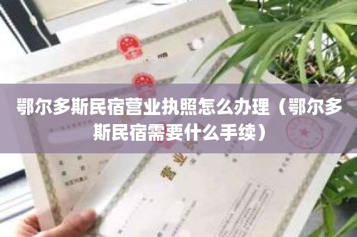 鄂尔多斯民宿营业执照怎么办理（鄂尔多斯民宿需要什么手续）