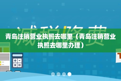 青岛注销营业执照去哪里（青岛注销营业执照去哪里办理）