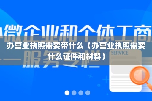 办营业执照需要带什么（办营业执照需要什么证件和材料）