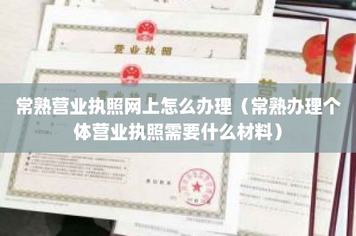 常熟营业执照网上怎么办理（常熟办理个体营业执照需要什么材料）