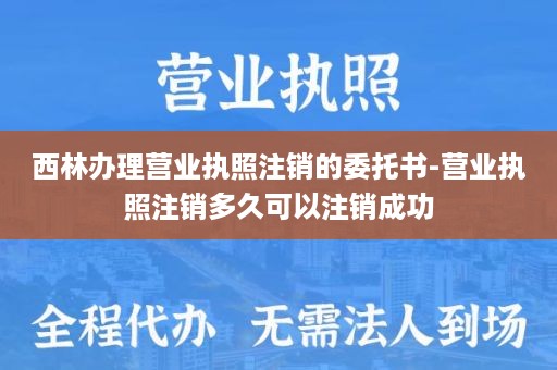 西林办理营业执照注销的委托书-营业执照注销多久可以注销成功