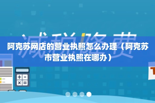 阿克苏网店的营业执照怎么办理（阿克苏市营业执照在哪办）