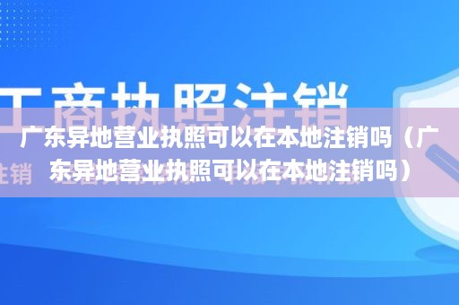 广东异地营业执照可以在本地注销吗（广东异地营业执照可以在本地注销吗）