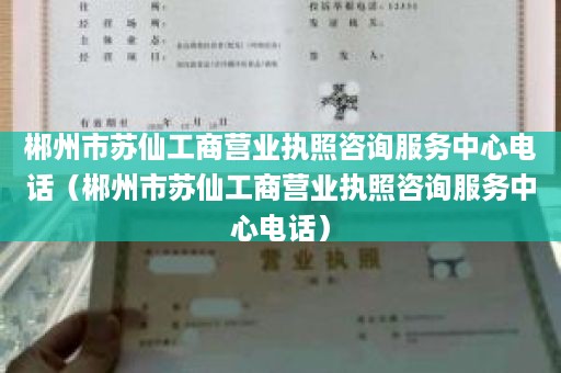 郴州市苏仙工商营业执照咨询服务中心电话（郴州市苏仙工商营业执照咨询服务中心电话）