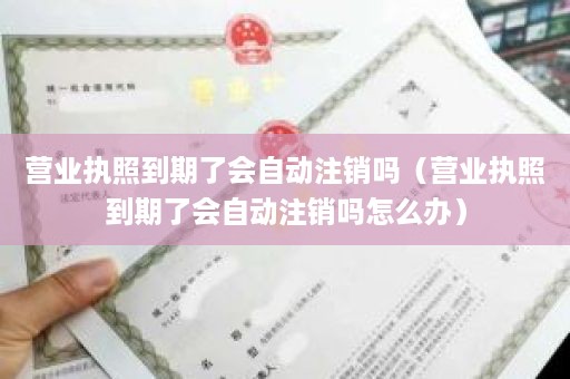 营业执照到期了会自动注销吗（营业执照到期了会自动注销吗怎么办）