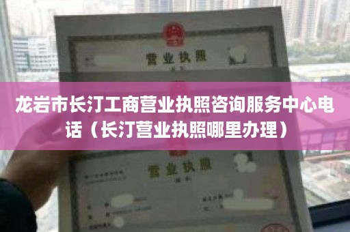 龙岩市长汀工商营业执照咨询服务中心电话（长汀营业执照哪里办理）