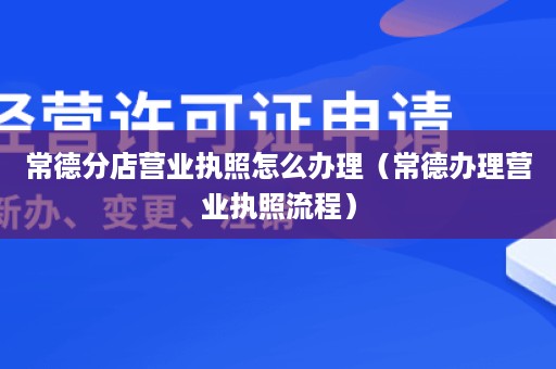 常德分店营业执照怎么办理（常德办理营业执照流程）