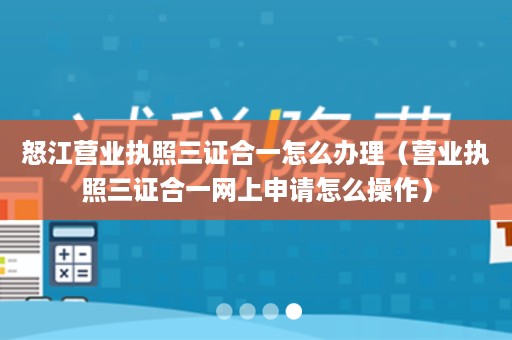 怒江营业执照三证合一怎么办理（营业执照三证合一网上申请怎么操作）